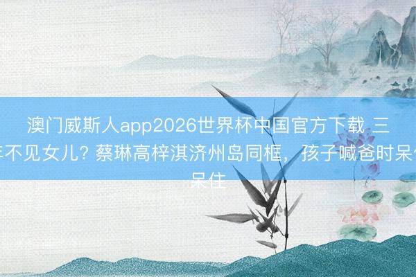 澳门威斯人app2026世界杯中国官方下载 三年不见女儿? 蔡琳高梓淇济州岛同框，孩子喊爸时呆住