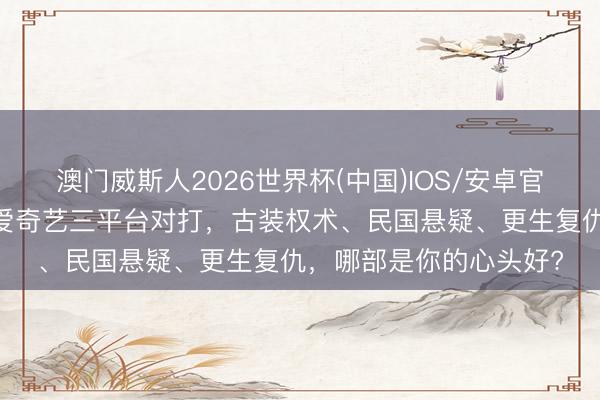澳门威斯人2026世界杯(中国)IOS/安卓官方下载 腾讯、优酷、爱奇艺三平台对打,古装权术、民国悬疑、更生复仇,哪部是你的心头好?