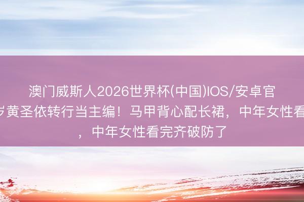 澳门威斯人2026世界杯(中国)IOS/安卓官方下载 42岁黄圣依转行当主编！马甲背心配长裙，中年女性看完齐破防了