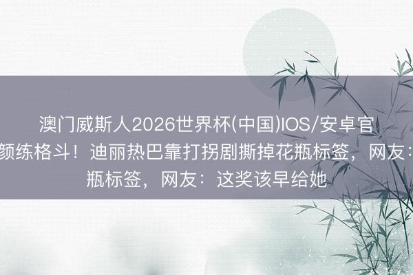 澳门威斯人2026世界杯(中国)IOS/安卓官方下载 剃头素颜练格斗！迪丽热巴靠打拐剧撕掉花瓶标签，网友：这奖该早给她