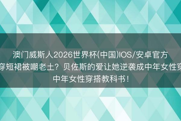 澳门威斯人2026世界杯(中国)IOS/安卓官方下载 56岁穿短裙被嘲老土？贝佐斯的爱让她逆袭成中年女性穿搭教科书！