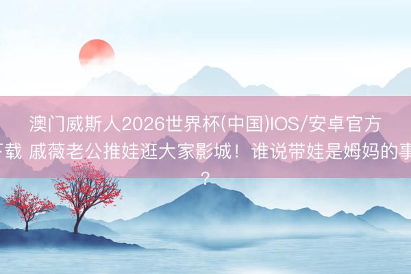 澳门威斯人2026世界杯(中国)IOS/安卓官方下载 戚薇老公推娃逛大家影城！谁说带娃是姆妈的事？
