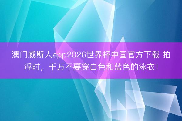 澳门威斯人app2026世界杯中国官方下载 拍浮时，千万不要穿白色和蓝色的泳衣！