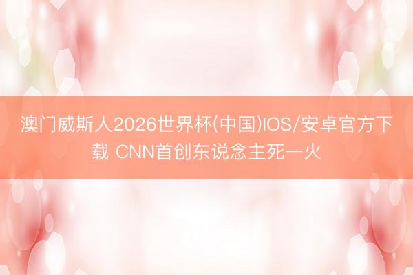 澳门威斯人2026世界杯(中国)IOS/安卓官方下载 CNN首创东说念主死一火