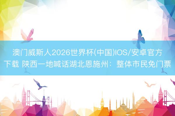 澳门威斯人2026世界杯(中国)IOS/安卓官方下载 陕西一地喊话湖北恩施州：整体市民免门票