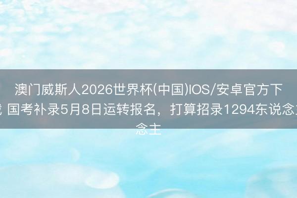 澳门威斯人2026世界杯(中国)IOS/安卓官方下载 国考补录5月8日运转报名，打算招录1294东说念主