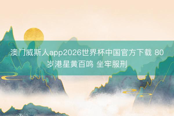 澳门威斯人app2026世界杯中国官方下载 80岁港星黄百鸣 坐牢服刑