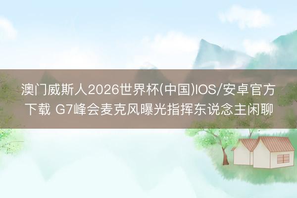 澳门威斯人2026世界杯(中国)IOS/安卓官方下载 G7峰会麦克风曝光指挥东说念主闲聊