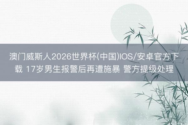 澳门威斯人2026世界杯(中国)IOS/安卓官方下载 17岁男生报警后再遭施暴 警方提级处理