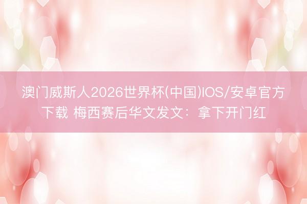 澳门威斯人2026世界杯(中国)IOS/安卓官方下载 梅西赛后华文发文：拿下开门红