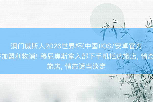 澳门威斯人2026世界杯(中国)IOS/安卓官方下载 行将加盟利物浦! 穆尼奥斯拿入部下手机抵达旅店, 情态适当淡定