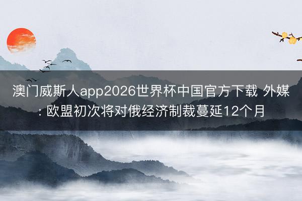 澳门威斯人app2026世界杯中国官方下载 外媒: 欧盟初次将对俄经济制裁蔓延12个月