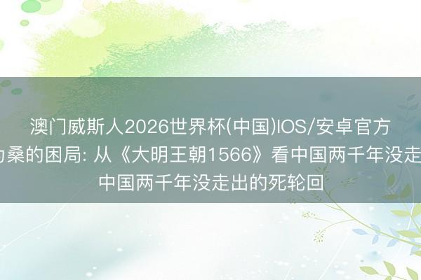 澳门威斯人2026世界杯(中国)IOS/安卓官方下载 改稻为桑的困局: 从《大明王朝1566》看中国两千年没走出的死轮回