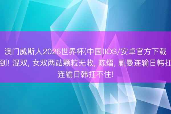 澳门威斯人2026世界杯(中国)IOS/安卓官方下载 思不到! 混双， 女双两站颗粒无收， 陈熠， 蒯曼连输日韩扛不住!