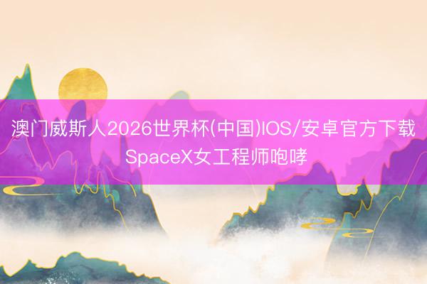 澳门威斯人2026世界杯(中国)IOS/安卓官方下载 SpaceX女工程师咆哮