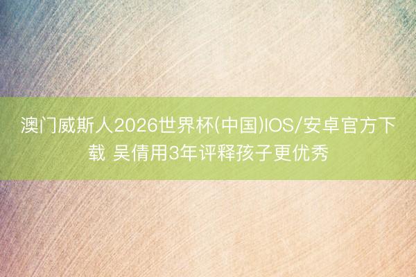 澳门威斯人2026世界杯(中国)IOS/安卓官方下载 吴倩用3年评释孩子更优秀